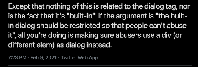 Except that nothing of this is related to the dialog tag, nor is the fact that it&rsquo;s &ldquo;built-in&rdquo;. If the argument is &ldquo;the built-in dialog should be restricted so that people can&rsquo;t abuse it&rdquo;, all you&rsquo;re doing is making sure abusers use a div (or different elem) as dialog instead.